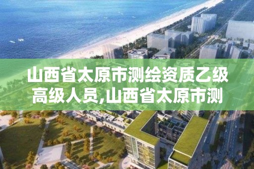 山西省太原市测绘资质乙级高级人员,山西省太原市测绘资质乙级高级人员名单