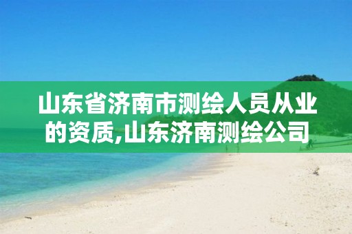 山东省济南市测绘人员从业的资质,山东济南测绘公司有哪些