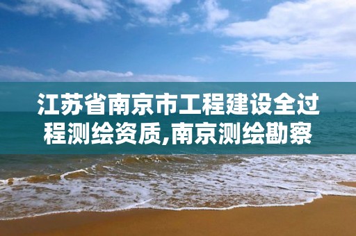 江苏省南京市工程建设全过程测绘资质,南京测绘勘察