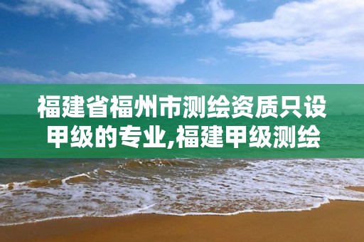 福建省福州市测绘资质只设甲级的专业,福建甲级测绘资质单位