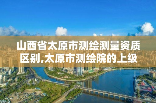 山西省太原市测绘测量资质区别,太原市测绘院的上级单位