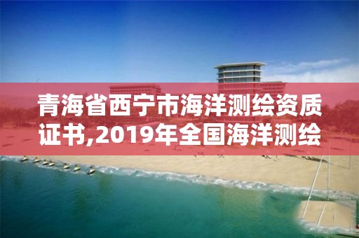 青海省西宁市海洋测绘资质证书,2019年全国海洋测绘甲级资质单位