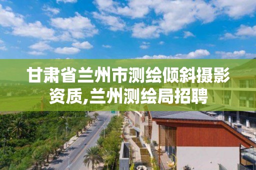 甘肃省兰州市测绘倾斜摄影资质,兰州测绘局招聘