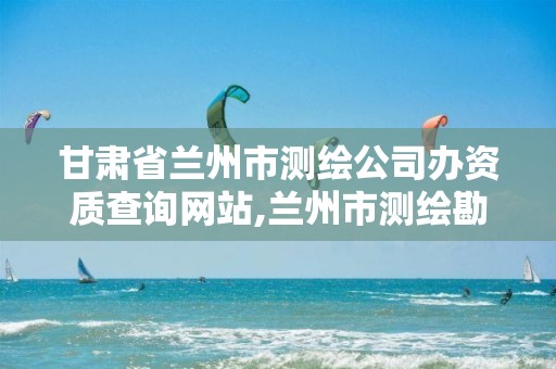 甘肃省兰州市测绘公司办资质查询网站,兰州市测绘勘察研究院