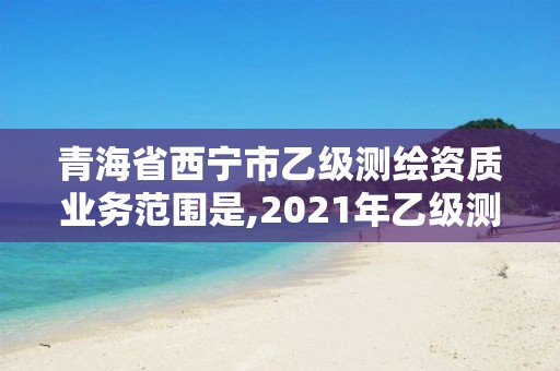 青海省西宁市乙级测绘资质业务范围是,2021年乙级测绘资质申报材料。