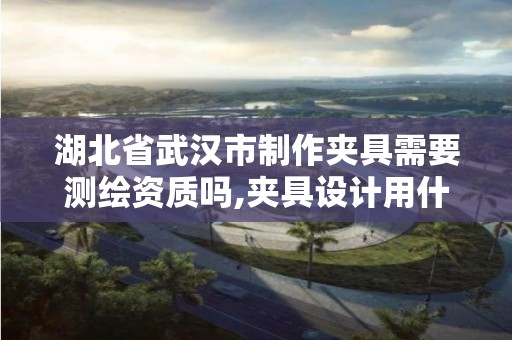 湖北省武汉市制作夹具需要测绘资质吗,夹具设计用什么软件