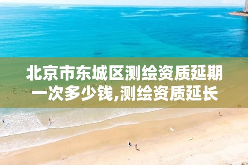 北京市东城区测绘资质延期一次多少钱,测绘资质延长