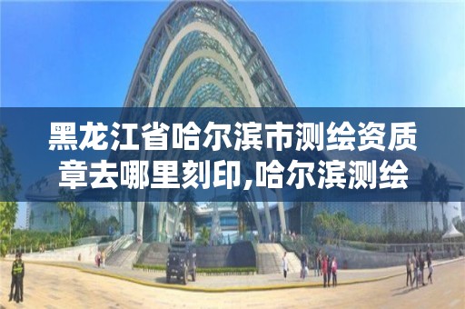 黑龙江省哈尔滨市测绘资质章去哪里刻印,哈尔滨测绘公司电话