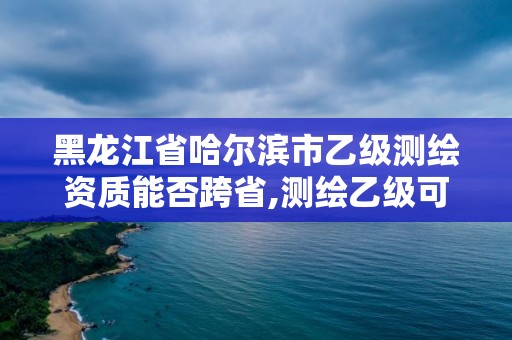 黑龙江省哈尔滨市乙级测绘资质能否跨省,测绘乙级可以接多大工程