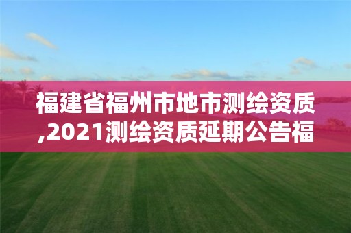 福建省福州市地市测绘资质,2021测绘资质延期公告福建省