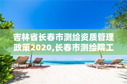 吉林省长春市测绘资质管理政策2020,长春市测绘院工资待遇