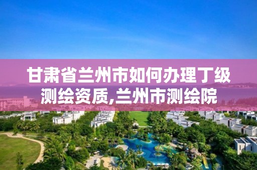 甘肃省兰州市如何办理丁级测绘资质,兰州市测绘院