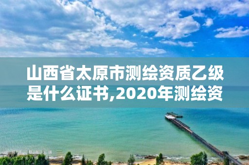 山西省太原市测绘资质乙级是什么证书,2020年测绘资质乙级需要什么条件