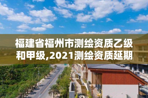 福建省福州市测绘资质乙级和甲级,2021测绘资质延期公告福建省