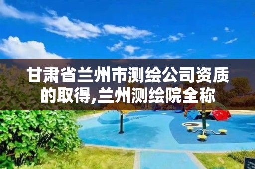 甘肃省兰州市测绘公司资质的取得,兰州测绘院全称