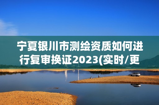 宁夏银川市测绘资质如何进行复审换证2023(实时/更新中)