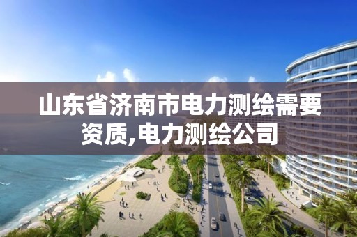 山东省济南市电力测绘需要资质,电力测绘公司