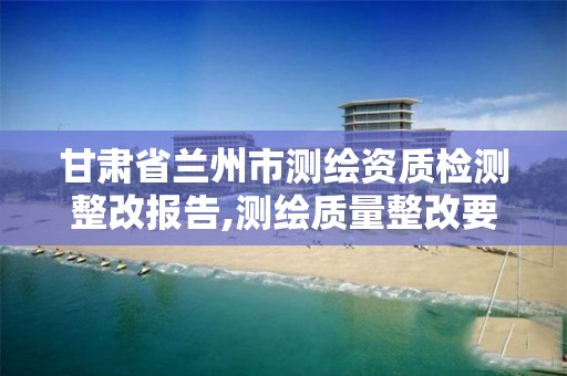 甘肃省兰州市测绘资质检测整改报告,测绘质量整改要求