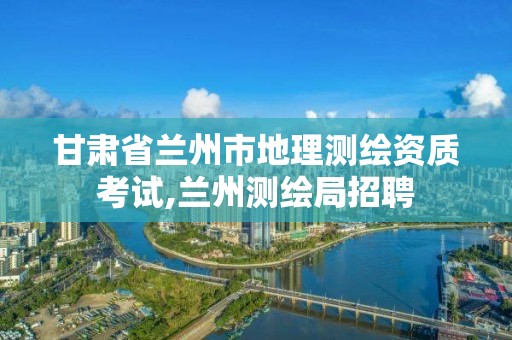 甘肃省兰州市地理测绘资质考试,兰州测绘局招聘