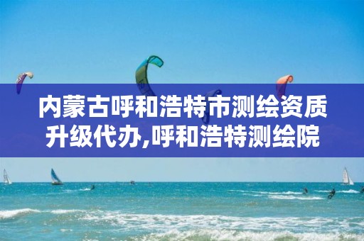 内蒙古呼和浩特市测绘资质升级代办,呼和浩特测绘院