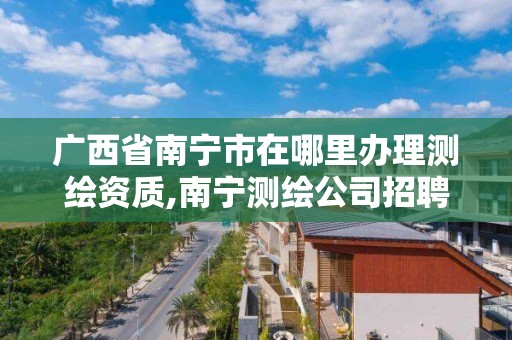 广西省南宁市在哪里办理测绘资质,南宁测绘公司招聘信息网