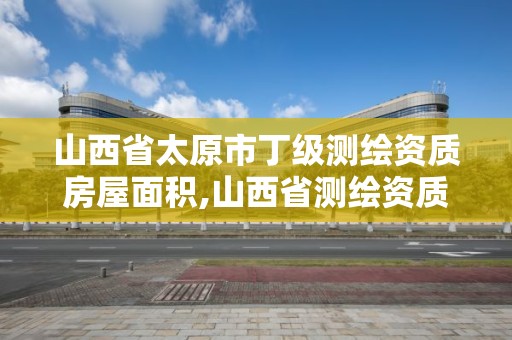 山西省太原市丁级测绘资质房屋面积,山西省测绘资质2020