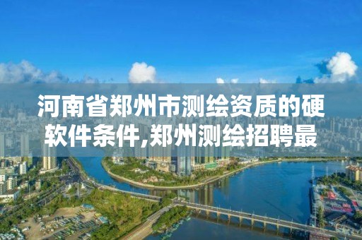 河南省郑州市测绘资质的硬软件条件,郑州测绘招聘最新测绘招聘。