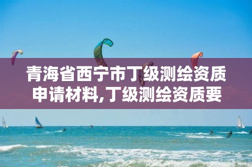 青海省西宁市丁级测绘资质申请材料,丁级测绘资质要求。