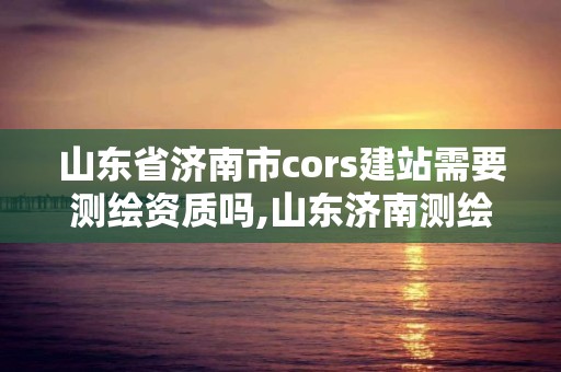 山东省济南市cors建站需要测绘资质吗,山东济南测绘公司电话