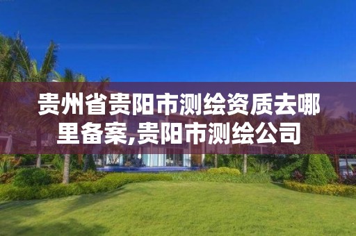 贵州省贵阳市测绘资质去哪里备案,贵阳市测绘公司