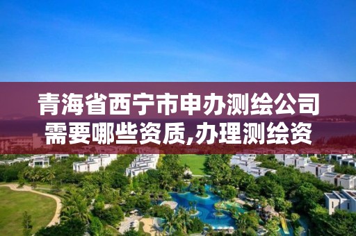 青海省西宁市申办测绘公司需要哪些资质,办理测绘资质要求