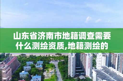 山东省济南市地籍调查需要什么测绘资质,地籍测绘的工作流程是什么?。