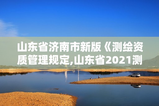 山东省济南市新版《测绘资质管理规定,山东省2021测绘资质延期公告