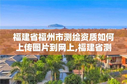 福建省福州市测绘资质如何上传图片到网上,福建省测绘资质延期