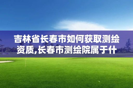 吉林省长春市如何获取测绘资质,长春市测绘院属于什么单位