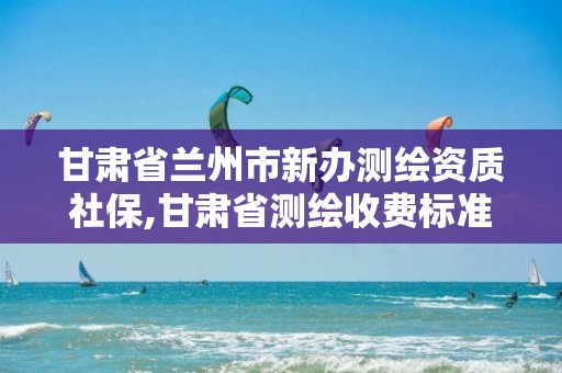 甘肃省兰州市新办测绘资质社保,甘肃省测绘收费标准