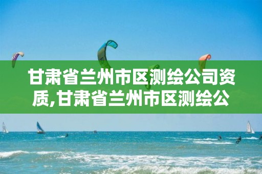 甘肃省兰州市区测绘公司资质,甘肃省兰州市区测绘公司资质查询电话