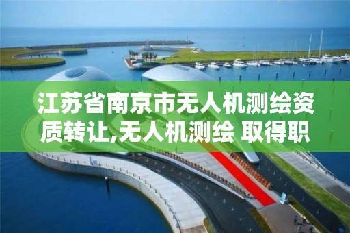 江苏省南京市无人机测绘资质转让,无人机测绘 取得职业资格证条件