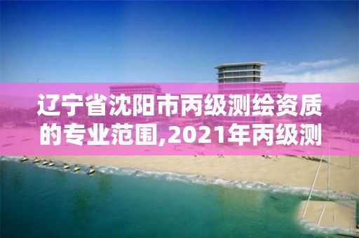 辽宁省沈阳市丙级测绘资质的专业范围,2021年丙级测绘资质申请需要什么条件