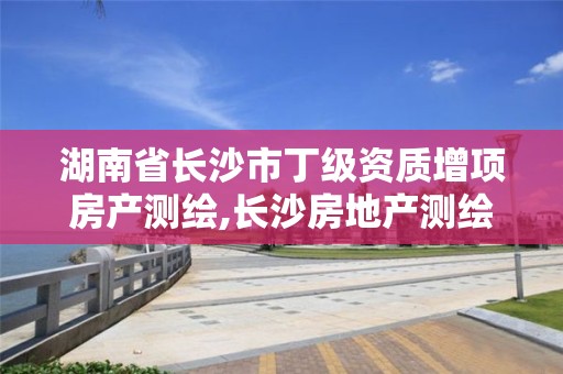 湖南省长沙市丁级资质增项房产测绘,长沙房地产测绘