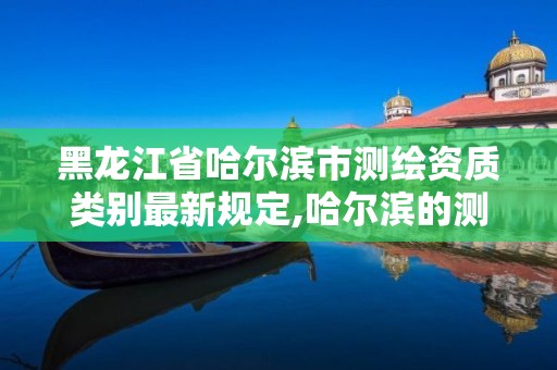 黑龙江省哈尔滨市测绘资质类别最新规定,哈尔滨的测绘公司有哪些