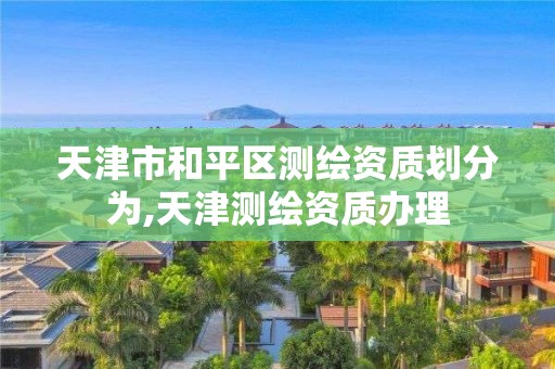 天津市和平区测绘资质划分为,天津测绘资质办理