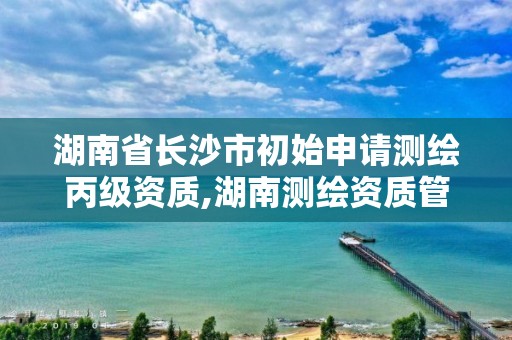 湖南省长沙市初始申请测绘丙级资质,湖南测绘资质管理