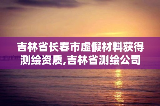 吉林省长春市虚假材料获得测绘资质,吉林省测绘公司