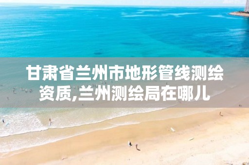 甘肃省兰州市地形管线测绘资质,兰州测绘局在哪儿