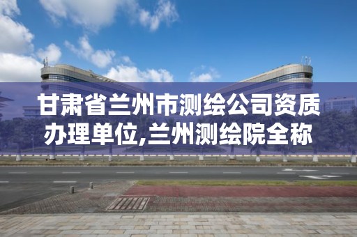 甘肃省兰州市测绘公司资质办理单位,兰州测绘院全称