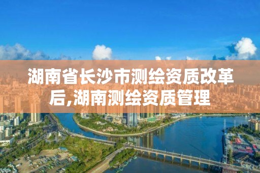 湖南省长沙市测绘资质改革后,湖南测绘资质管理