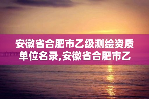 安徽省合肥市乙级测绘资质单位名录,安徽省合肥市乙级测绘资质单位名录公示。