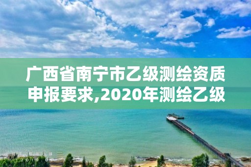 广西省南宁市乙级测绘资质申报要求,2020年测绘乙级资质申报条件