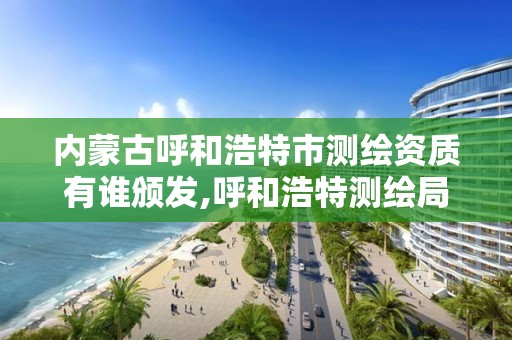 内蒙古呼和浩特市测绘资质有谁颁发,呼和浩特测绘局属于什么单位管理